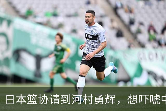 日本篮协请到河村勇辉，想吓唬中国男篮，但我们已经不怕了